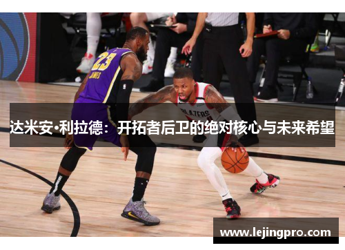 达米安·利拉德：开拓者后卫的绝对核心与未来希望