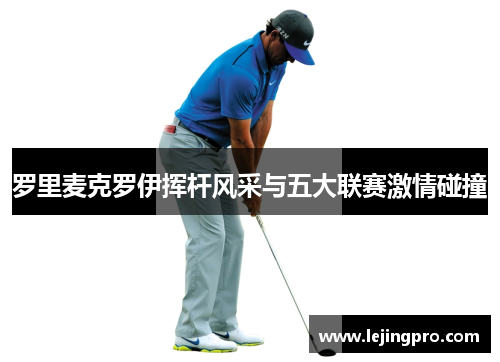 罗里麦克罗伊挥杆风采与五大联赛激情碰撞